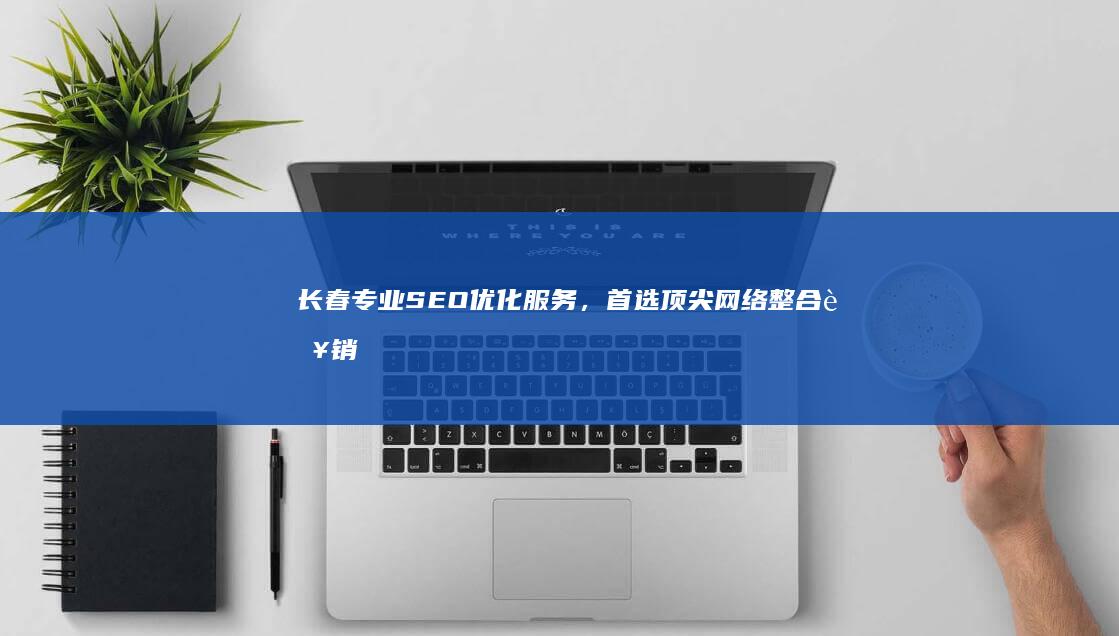 长春专业SEO优化服务，首选顶尖网络整合营销公司